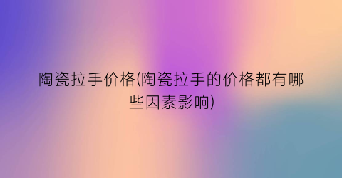 陶瓷拉手价格(陶瓷拉手的价格都有哪些因素影响)