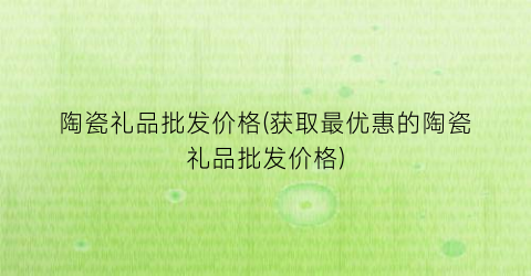 陶瓷礼品批发价格(获取最优惠的陶瓷礼品批发价格)