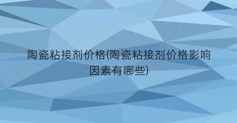 陶瓷粘接剂价格(陶瓷粘接剂价格影响因素有哪些)