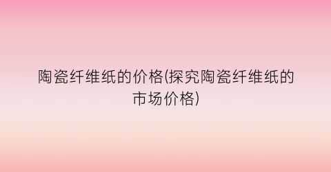 陶瓷纤维纸的价格(探究陶瓷纤维纸的市场价格)