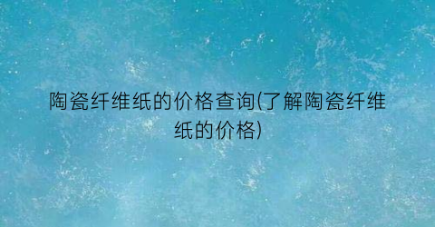 陶瓷纤维纸的价格查询(了解陶瓷纤维纸的价格)