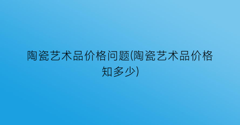 陶瓷艺术品价格问题(陶瓷艺术品价格知多少)