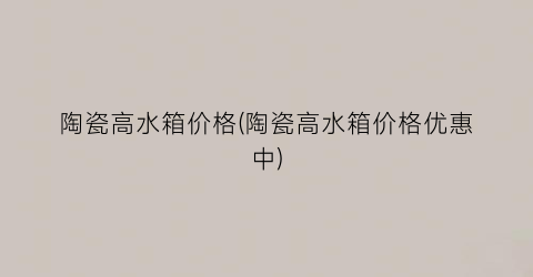 陶瓷高水箱价格(陶瓷高水箱价格优惠中)