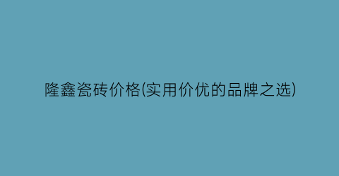隆鑫瓷砖价格(实用价优的品牌之选)