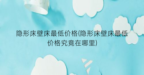 隐形床壁床最低价格(隐形床壁床最低价格究竟在哪里)