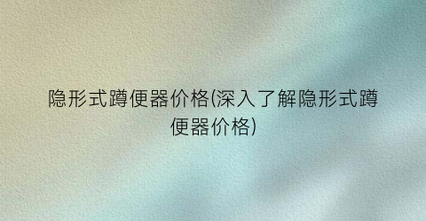 隐形式蹲便器价格(深入了解隐形式蹲便器价格)