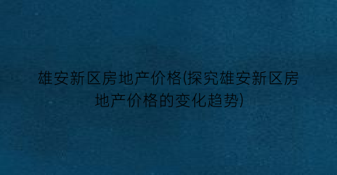 雄安新区房地产价格(探究雄安新区房地产价格的变化趋势)