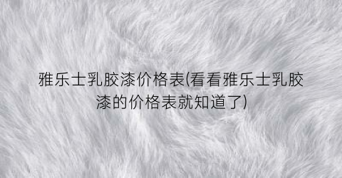 雅乐士乳胶漆价格表(看看雅乐士乳胶漆的价格表就知道了)