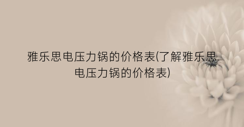 雅乐思电压力锅的价格表(了解雅乐思电压力锅的价格表)