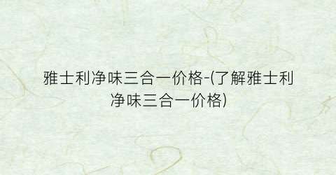雅士利净味三合一价格-(了解雅士利净味三合一价格)