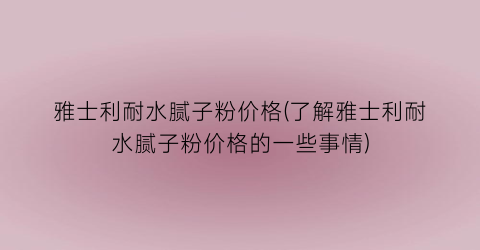 “雅士利耐水腻子粉价格(了解雅士利耐水腻子粉价格的一些事情)