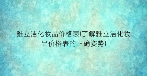 雅立洁化妆品价格表(了解雅立洁化妆品价格表的正确姿势)