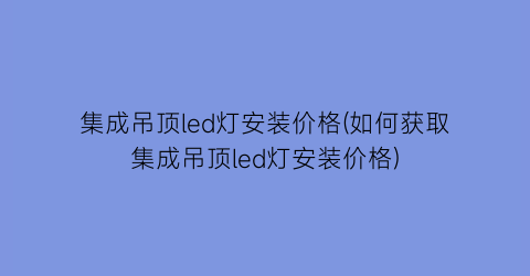 集成吊顶led灯安装价格(如何获取集成吊顶led灯安装价格)
