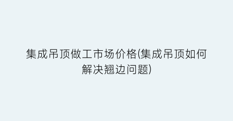 集成吊顶做工市场价格(集成吊顶如何解决翘边问题)