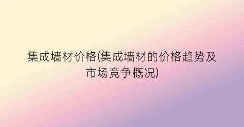 集成墙材价格(集成墙材的价格趋势及市场竞争概况)