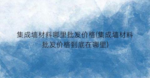集成墙材料哪里批发价格(集成墙材料批发价格到底在哪里)
