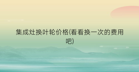 集成灶换叶轮价格(看看换一次的费用吧)