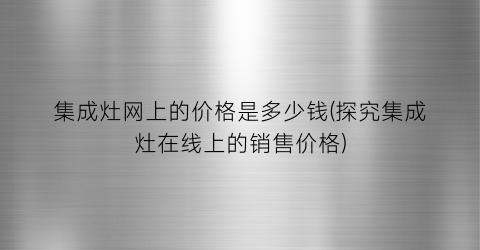集成灶网上的价格是多少钱(探究集成灶在线上的销售价格)