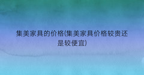 集美家具的价格(集美家具价格较贵还是较便宜)
