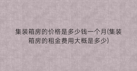 集装箱房的价格是多少钱一个月(集装箱房的租金费用大概是多少)