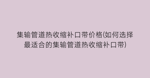 集输管道热收缩补口带价格(如何选择最适合的集输管道热收缩补口带)