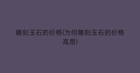 雕刻玉石的价格(为何雕刻玉石的价格高昂)