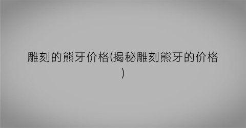 “雕刻的熊牙价格(揭秘雕刻熊牙的价格)