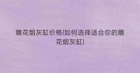 雕花烟灰缸价格(如何选择适合你的雕花烟灰缸)