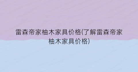 雷森帝家柚木家具价格(了解雷森帝家柚木家具价格)