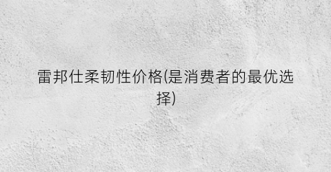 雷邦仕柔韧性价格(是消费者的最优选择)