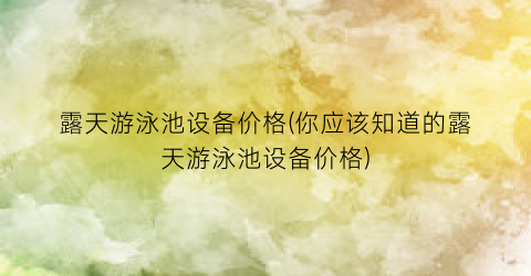 露天游泳池设备价格(你应该知道的露天游泳池设备价格)