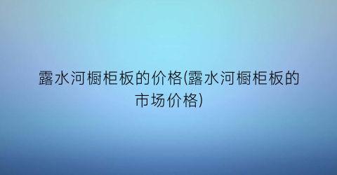 露水河橱柜板的价格(露水河橱柜板的市场价格)