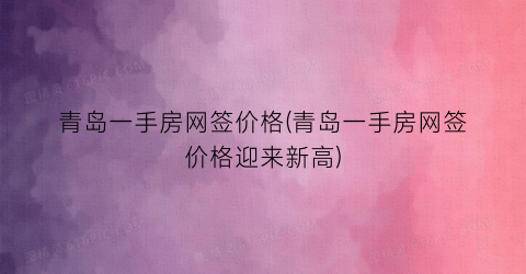 青岛一手房网签价格(青岛一手房网签价格迎来新高)