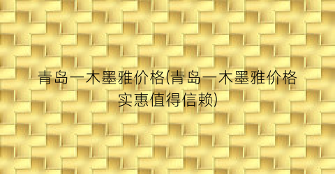 青岛一木墨雅价格(青岛一木墨雅价格实惠值得信赖)