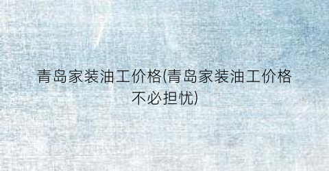 青岛家装油工价格(青岛家装油工价格不必担忧)