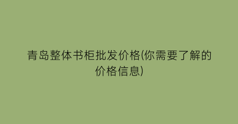 青岛整体书柜批发价格(你需要了解的价格信息)
