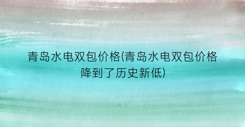 青岛水电双包价格(青岛水电双包价格降到了历史新低)