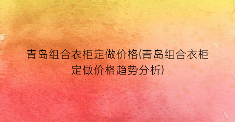 青岛组合衣柜定做价格(青岛组合衣柜定做价格趋势分析)