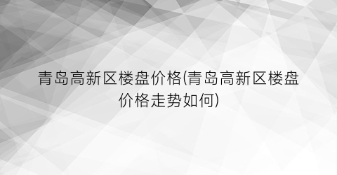 青岛高新区楼盘价格(青岛高新区楼盘价格走势如何)
