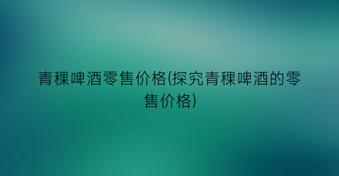 青稞啤酒零售价格(探究青稞啤酒的零售价格)
