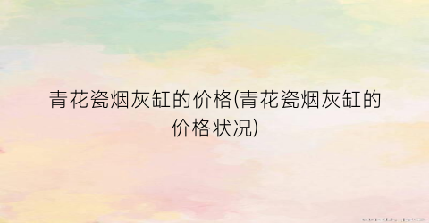 “青花瓷烟灰缸的价格(青花瓷烟灰缸的价格状况)