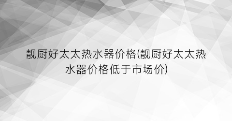 靓厨好太太热水器价格(靓厨好太太热水器价格低于市场价)