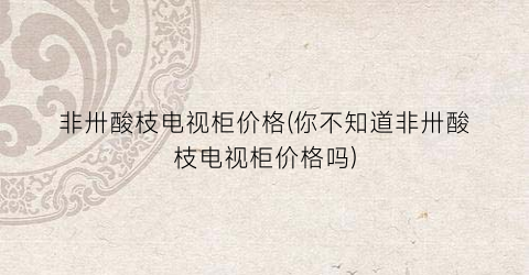 非卅酸枝电视柜价格(你不知道非卅酸枝电视柜价格吗)