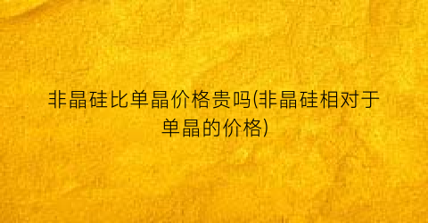 非晶硅比单晶价格贵吗(非晶硅相对于单晶的价格)