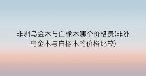 非洲乌金木与白橡木哪个价格贵(非洲乌金木与白橡木的价格比较)