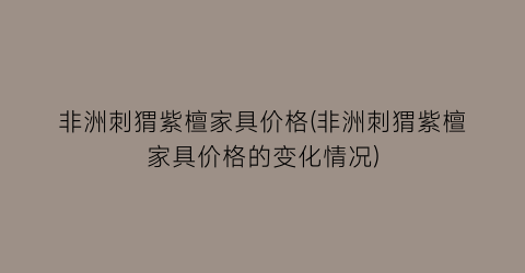 “非洲刺猬紫檀家具价格(非洲刺猬紫檀家具价格的变化情况)