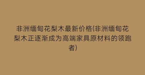 非洲缅甸花梨木最新价格(非洲缅甸花梨木正逐渐成为高端家具原材料的领跑者)