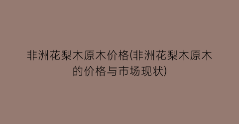 非洲花梨木原木价格(非洲花梨木原木的价格与市场现状)