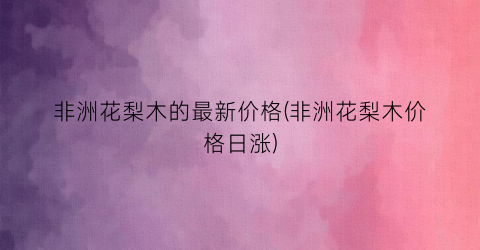 非洲花梨木的最新价格(非洲花梨木价格日涨)