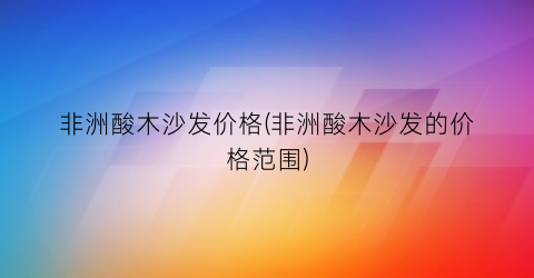 “非洲酸木沙发价格(非洲酸木沙发的价格范围)